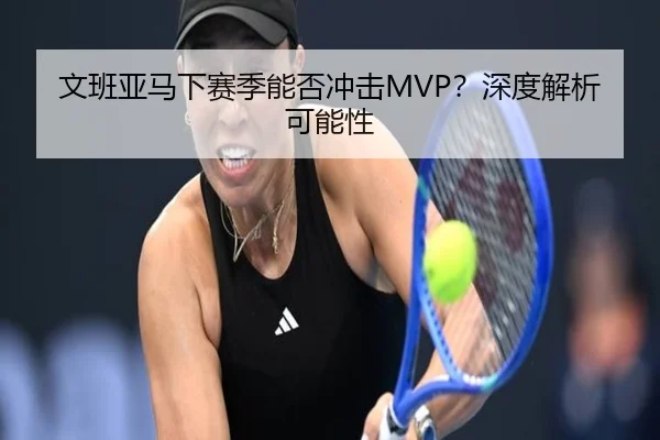 文班亚马下赛季能否冲击MVP？深度解析可能性 - crown sports