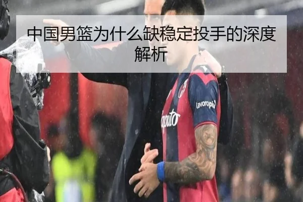 中国男篮为什么缺稳定投手的深度解析 - crown sports