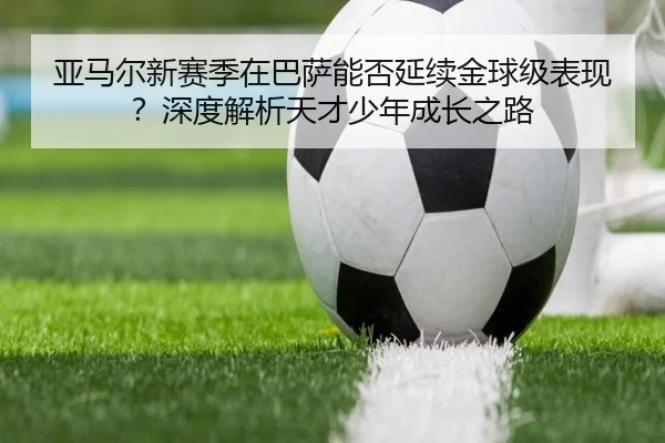 亚马尔新赛季在巴萨能否延续金球级表现？深度解析天才少年成长之路