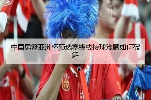 中国男篮亚洲杯预选赛锋线持球难题如何破解